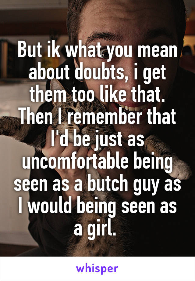 But ik what you mean about doubts, i get them too like that. Then I remember that I'd be just as uncomfortable being seen as a butch guy as I would being seen as a girl. 