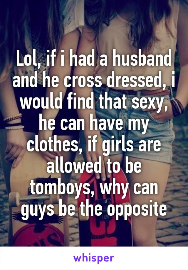 Lol, if i had a husband and he cross dressed, i would find that sexy, he can have my clothes, if girls are allowed to be tomboys, why can guys be the opposite