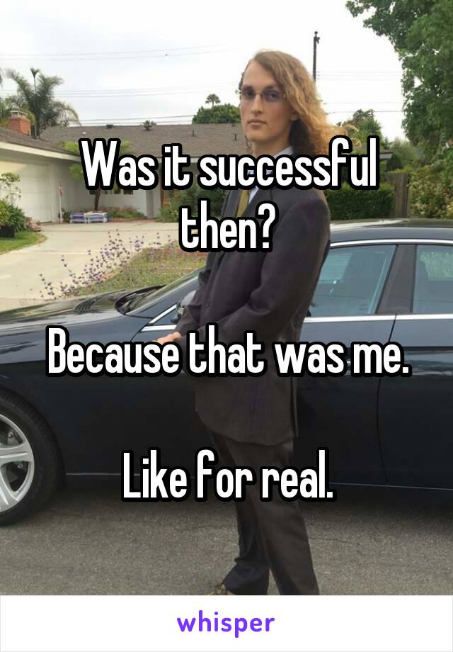 Was it successful then?

Because that was me.

Like for real.