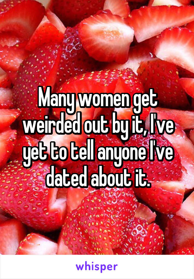 Many women get weirded out by it, I've yet to tell anyone I've dated about it.