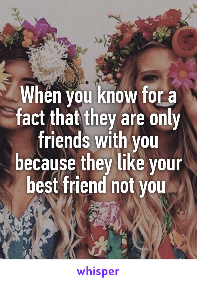 When you know for a fact that they are only friends with you because they like your best friend not you 