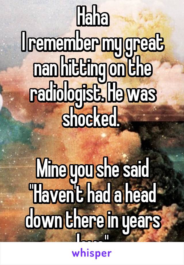 Haha
I remember my great nan hitting on the radiologist. He was shocked. 

Mine you she said "Haven't had a head down there in years love"