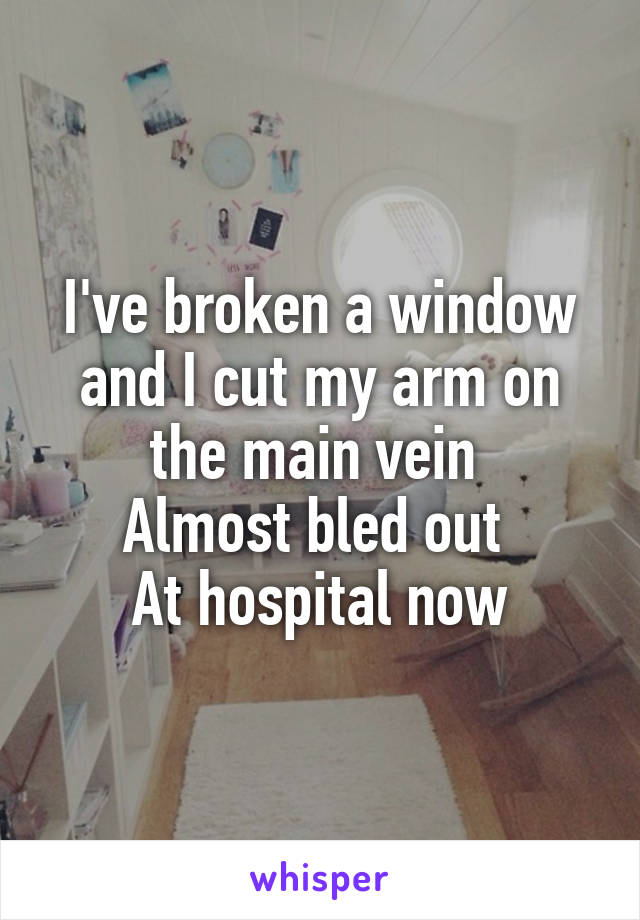 I've broken a window and I cut my arm on the main vein 
Almost bled out 
At hospital now