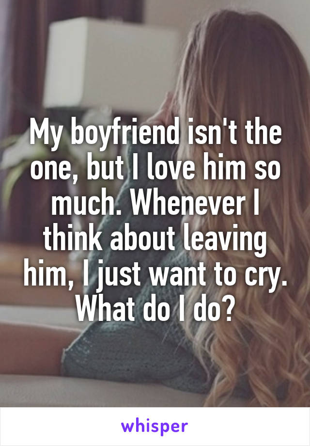 My boyfriend isn't the one, but I love him so much. Whenever I think about leaving him, I just want to cry. What do I do?