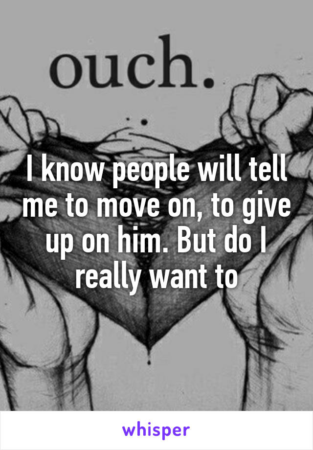 I know people will tell me to move on, to give up on him. But do I really want to