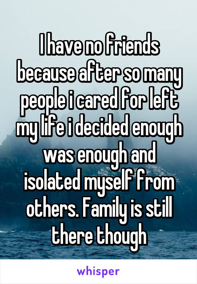 I have no friends because after so many people i cared for left my life i decided enough was enough and isolated myself from others. Family is still there though