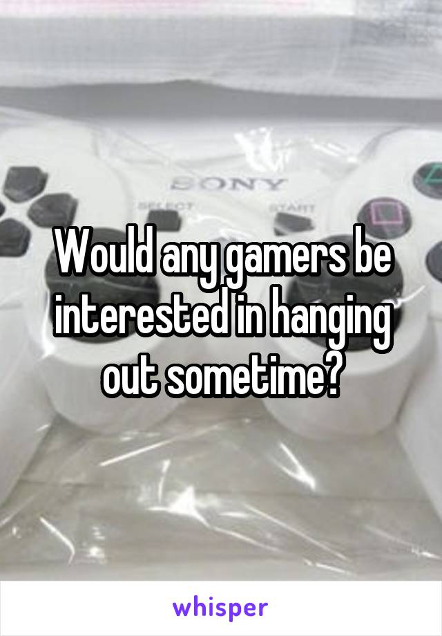 Would any gamers be interested in hanging out sometime?