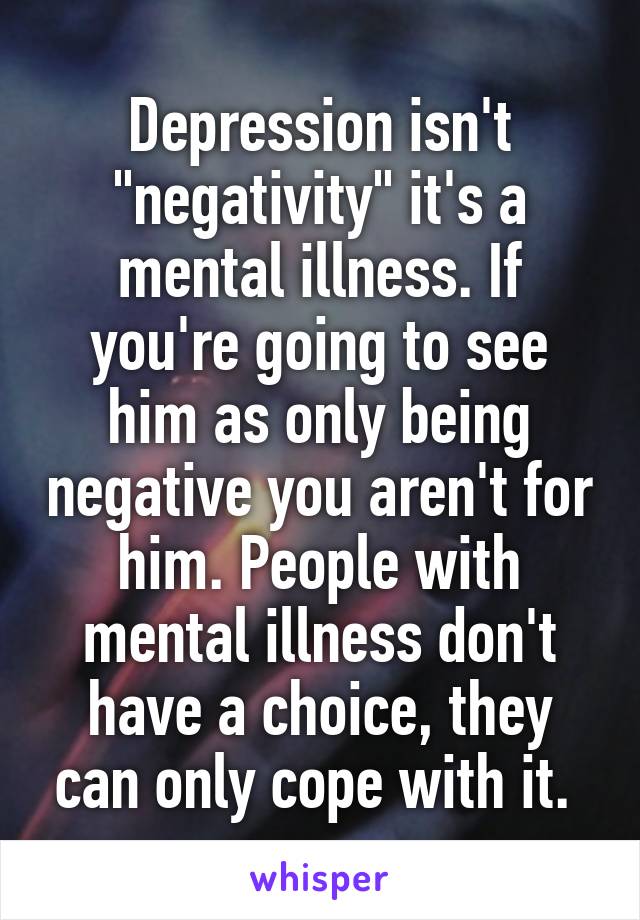 Depression isn't "negativity" it's a mental illness. If you're going to see him as only being negative you aren't for him. People with mental illness don't have a choice, they can only cope with it. 