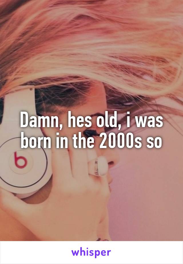 Damn, hes old, i was born in the 2000s so