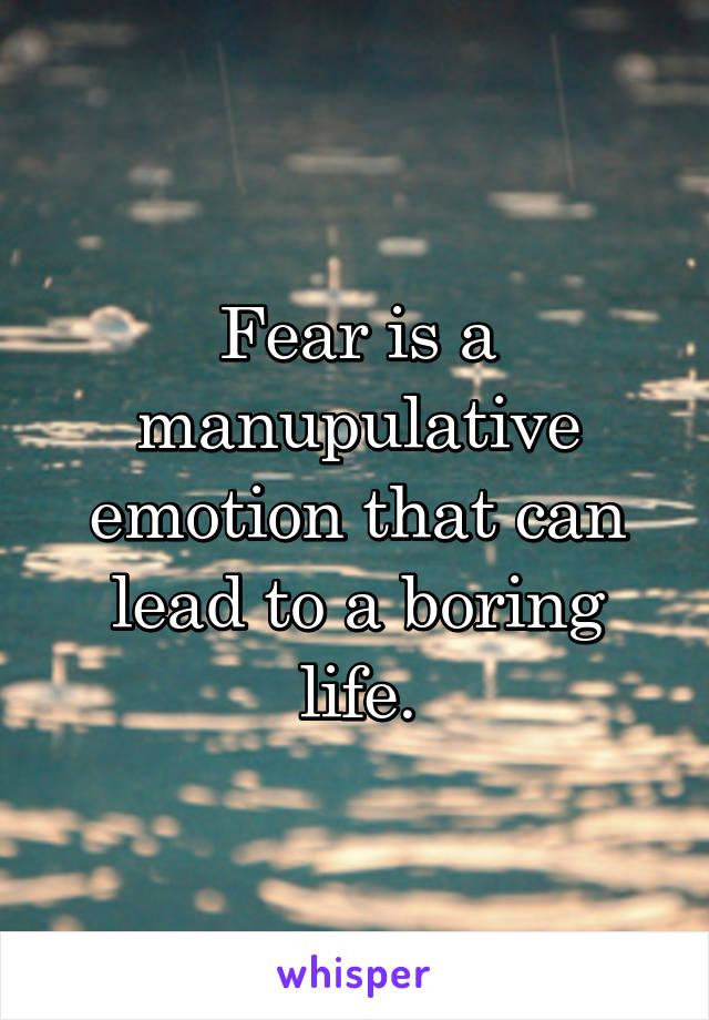 Fear is a manupulative emotion that can lead to a boring life.