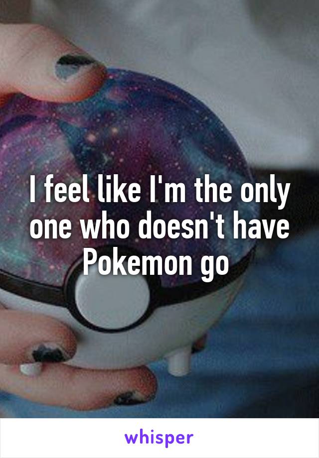 I feel like I'm the only one who doesn't have Pokemon go 