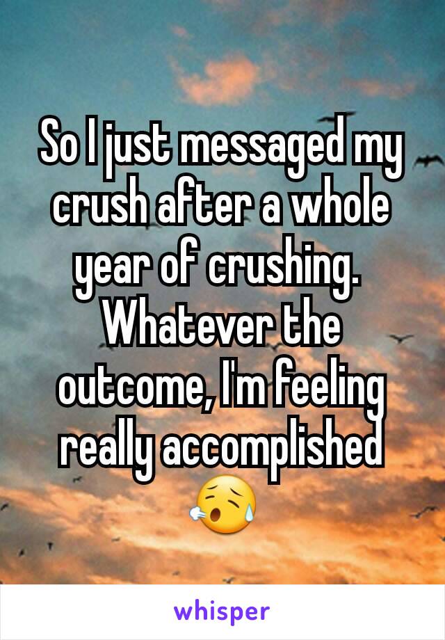 So I just messaged my crush after a whole year of crushing. 
Whatever the outcome, I'm feeling really accomplished😥