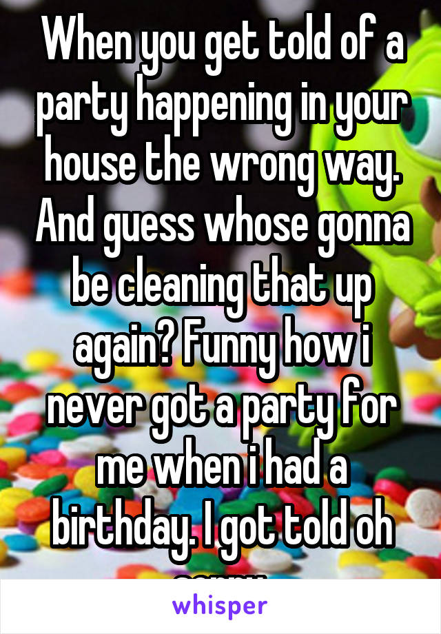 When you get told of a party happening in your house the wrong way. And guess whose gonna be cleaning that up again? Funny how i never got a party for me when i had a birthday. I got told oh sorry.