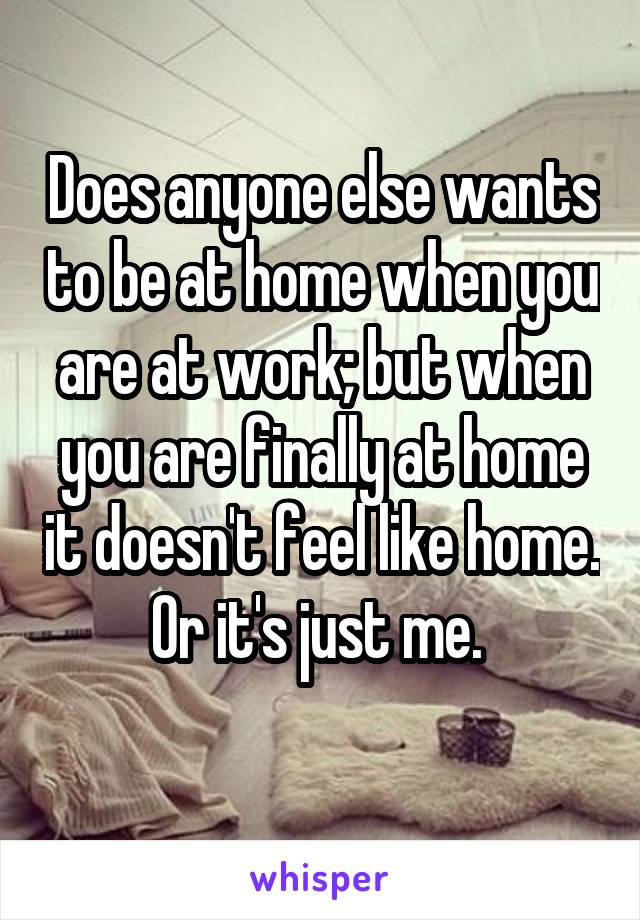 Does anyone else wants to be at home when you are at work; but when you are finally at home it doesn't feel like home. Or it's just me. 
