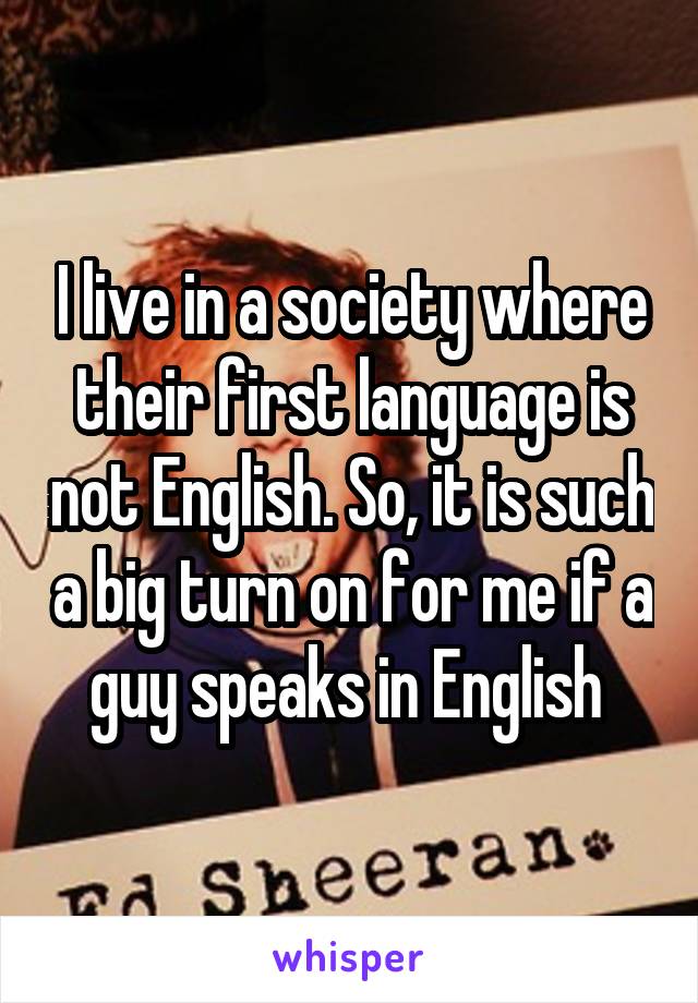 I live in a society where their first language is not English. So, it is such a big turn on for me if a guy speaks in English 