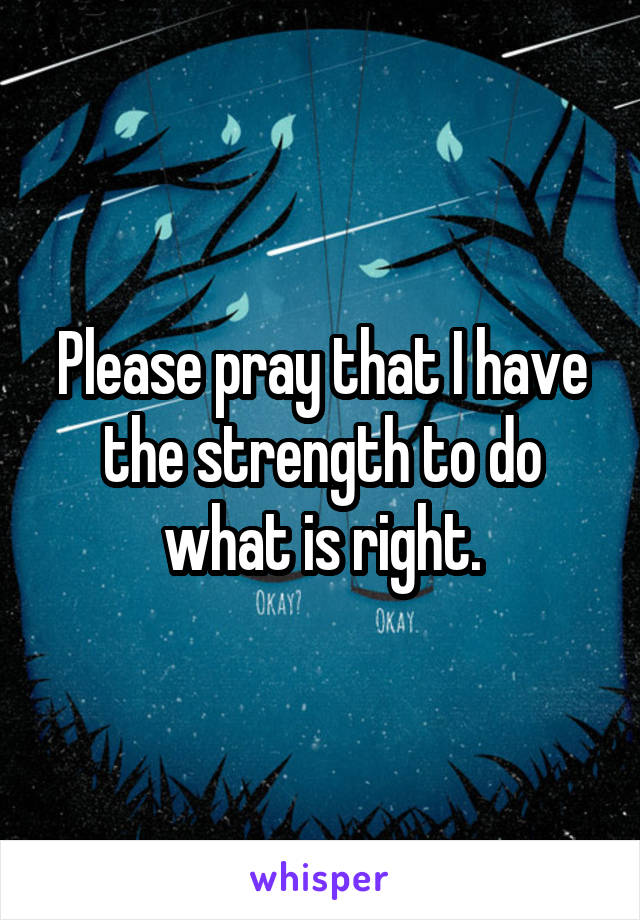 Please pray that I have the strength to do what is right.