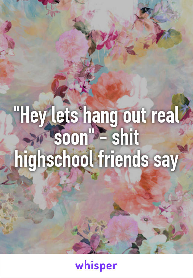 "Hey lets hang out real soon" - shit highschool friends say