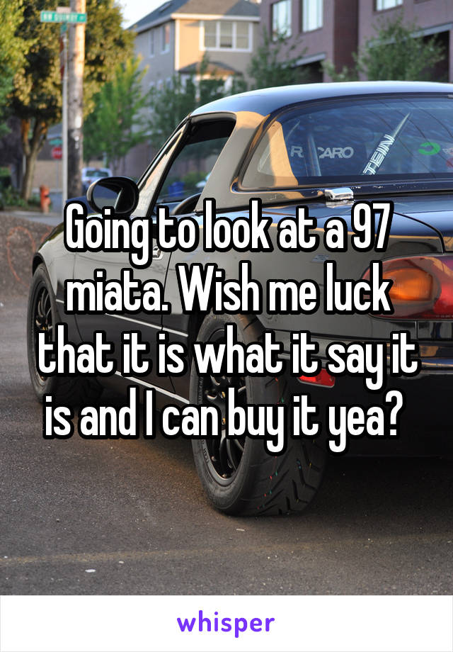 Going to look at a 97 miata. Wish me luck that it is what it say it is and I can buy it yea? 