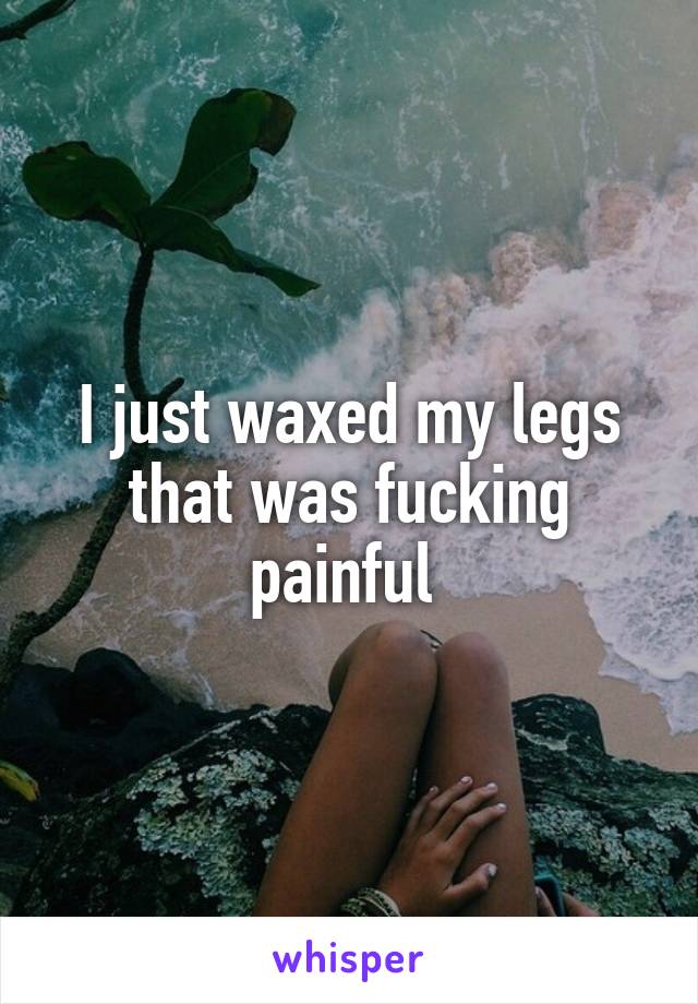 I just waxed my legs that was fucking painful 