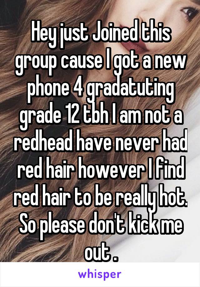 Hey just Joined this group cause I got a new phone 4 gradatuting grade 12 tbh I am not a redhead have never had red hair however I find red hair to be really hot. So please don't kick me out .