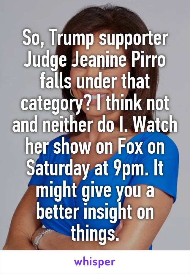 So, Trump supporter Judge Jeanine Pirro falls under that category? I think not and neither do I. Watch her show on Fox on Saturday at 9pm. It might give you a better insight on things.