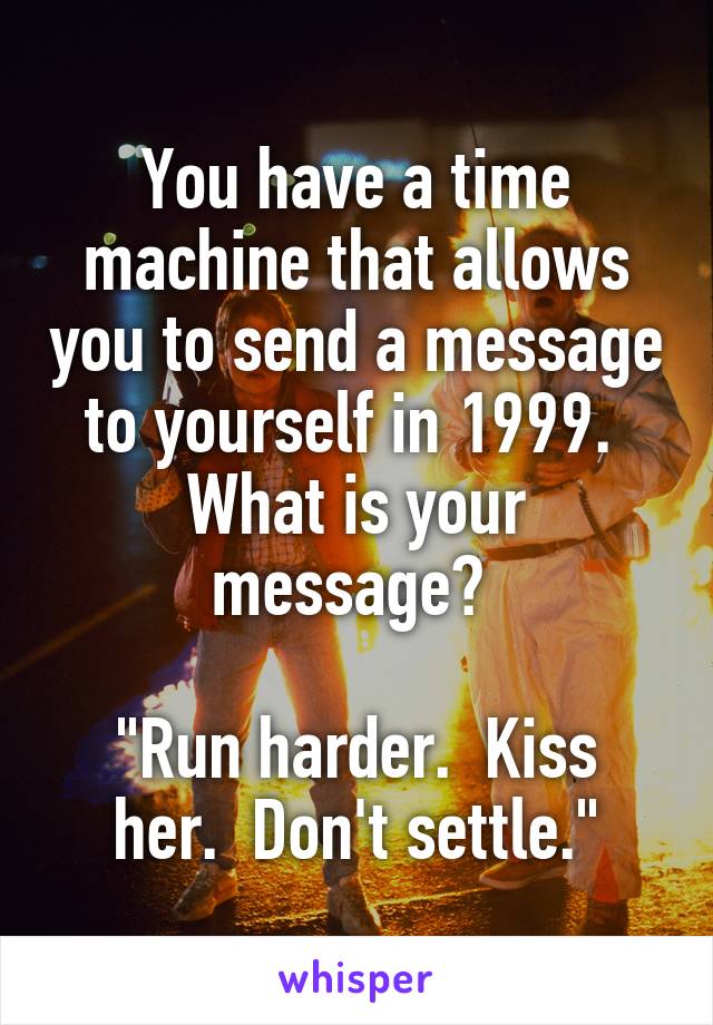 You have a time machine that allows you to send a message to yourself in 1999. 
What is your message? 

"Run harder.  Kiss her.  Don't settle."