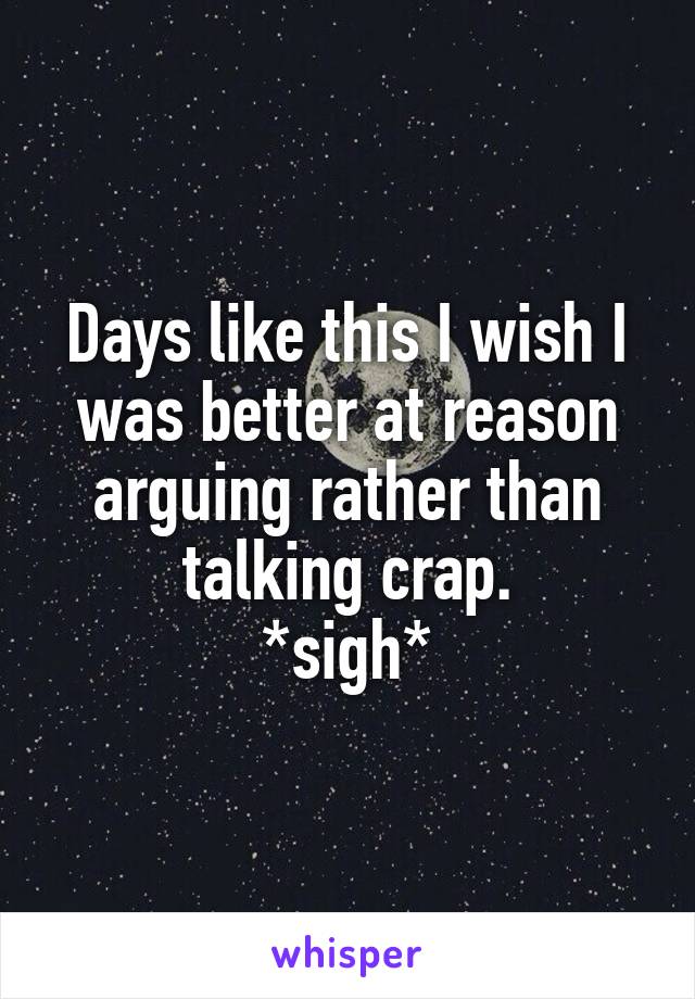 Days like this I wish I was better at reason arguing rather than talking crap.
*sigh*