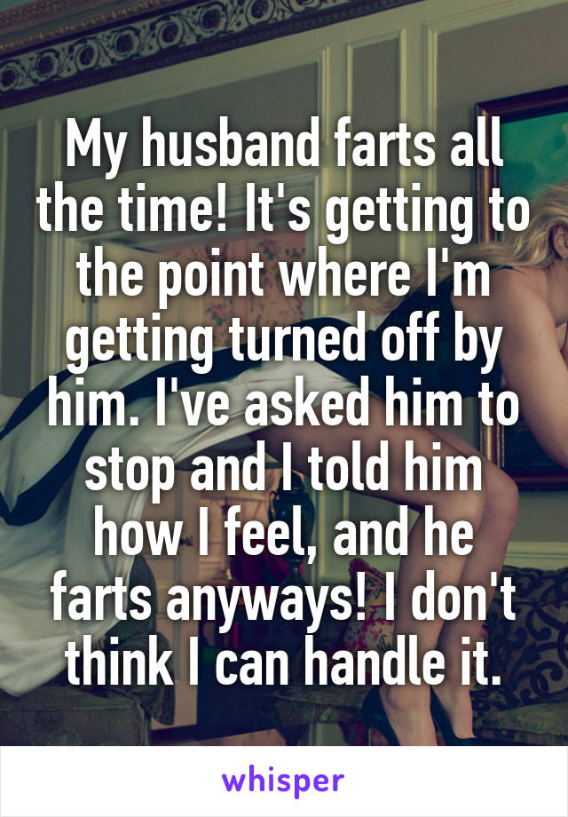 My husband farts all the time! It's getting to the point where I'm getting turned off by him. I've asked him to stop and I told him how I feel, and he farts anyways! I don't think I can handle it.