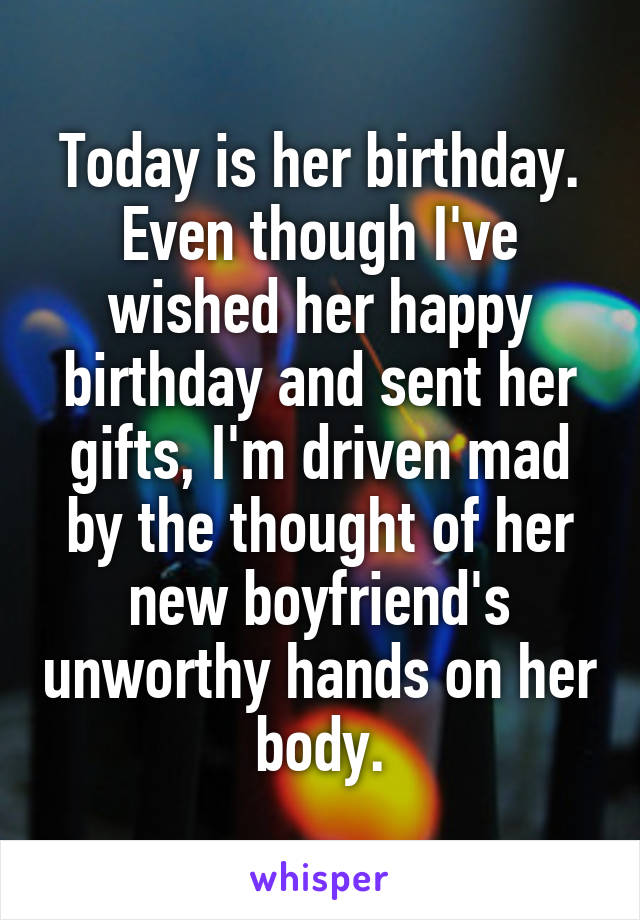 Today is her birthday. Even though I've wished her happy birthday and sent her gifts, I'm driven mad by the thought of her new boyfriend's unworthy hands on her body.