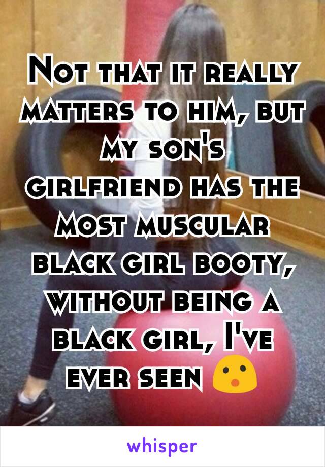 Not that it really matters to him, but my son's girlfriend has the most muscular black girl booty, without being a black girl, I've ever seen 😮