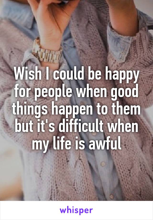 Wish I could be happy for people when good things happen to them but it's difficult when my life is awful