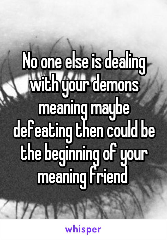 No one else is dealing with your demons meaning maybe defeating then could be the beginning of your meaning friend 