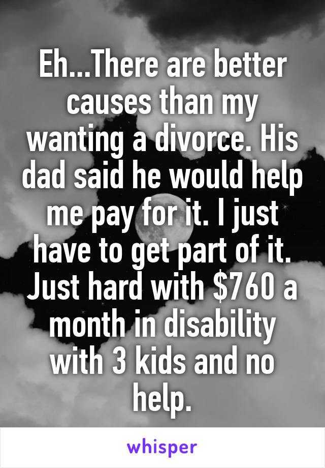 Eh...There are better causes than my wanting a divorce. His dad said he would help me pay for it. I just have to get part of it. Just hard with $760 a month in disability with 3 kids and no help.