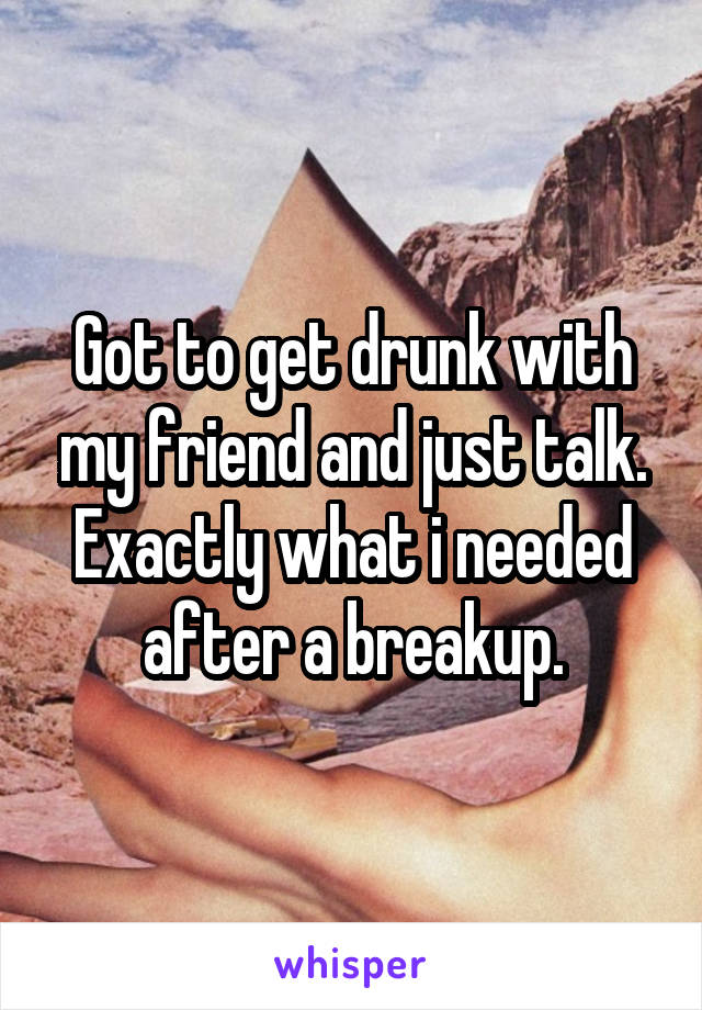 Got to get drunk with my friend and just talk. Exactly what i needed after a breakup.