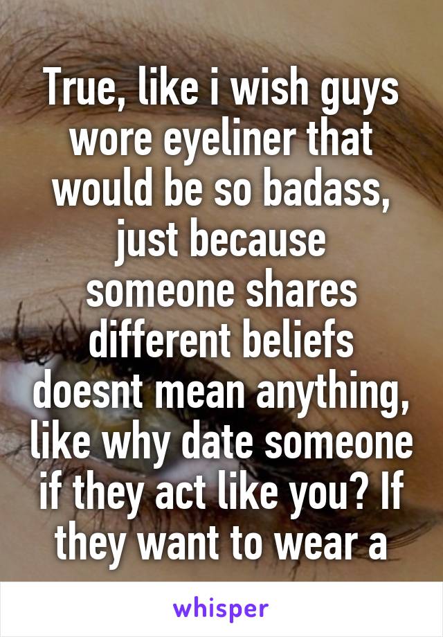 True, like i wish guys wore eyeliner that would be so badass,
just because someone shares different beliefs doesnt mean anything, like why date someone if they act like you? If they want to wear a