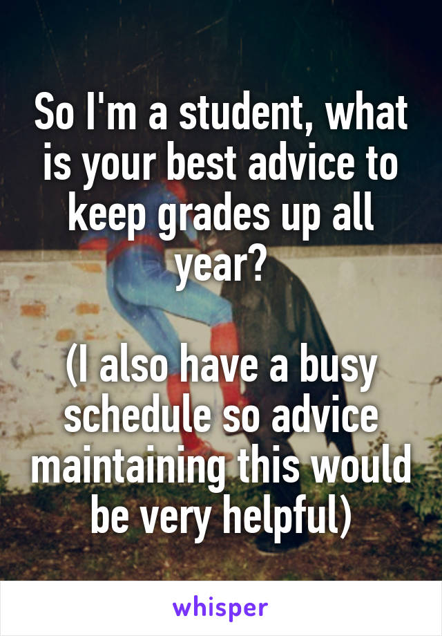 So I'm a student, what is your best advice to keep grades up all year?

(I also have a busy schedule so advice maintaining this would be very helpful)