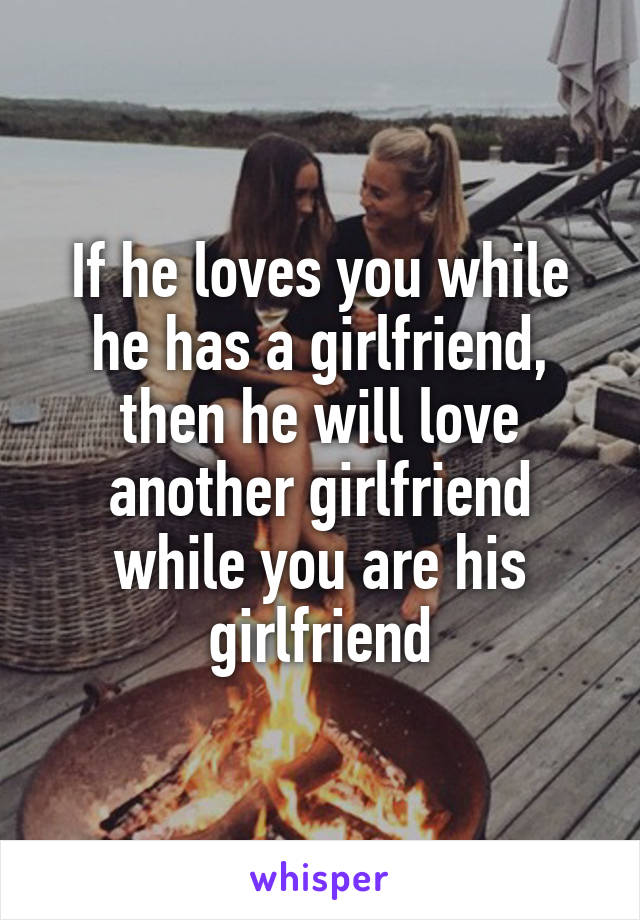 If he loves you while he has a girlfriend, then he will love another girlfriend while you are his girlfriend