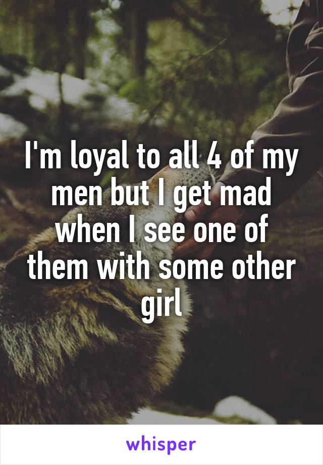 I'm loyal to all 4 of my men but I get mad when I see one of them with some other girl