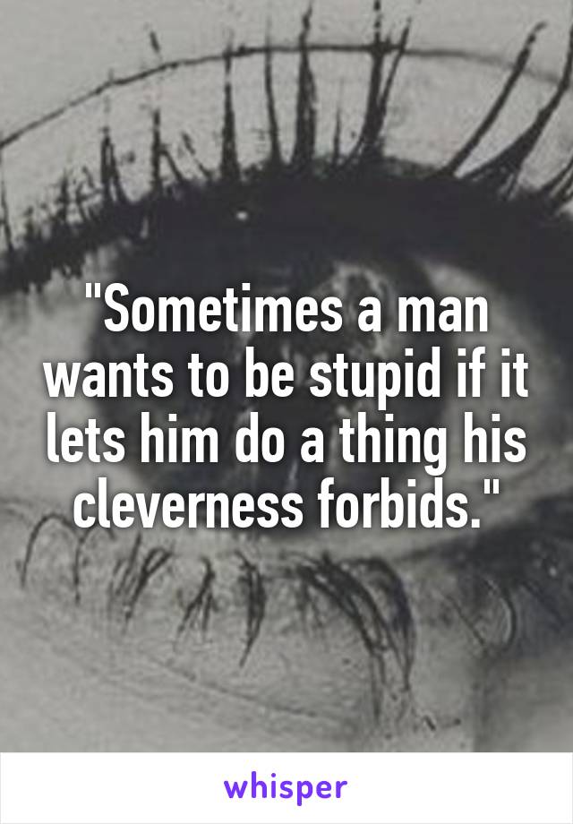 "Sometimes a man wants to be stupid if it lets him do a thing his cleverness forbids."