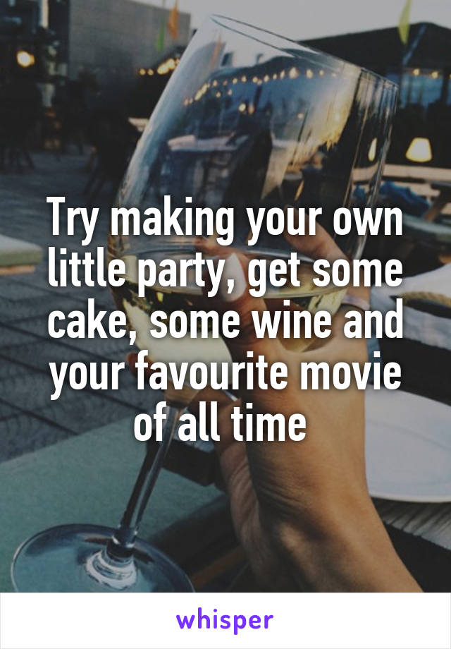 Try making your own little party, get some cake, some wine and your favourite movie of all time 