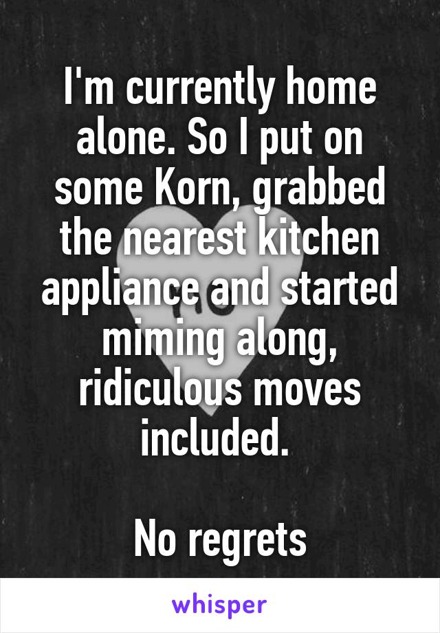 I'm currently home alone. So I put on some Korn, grabbed the nearest kitchen appliance and started miming along, ridiculous moves included. 

No regrets