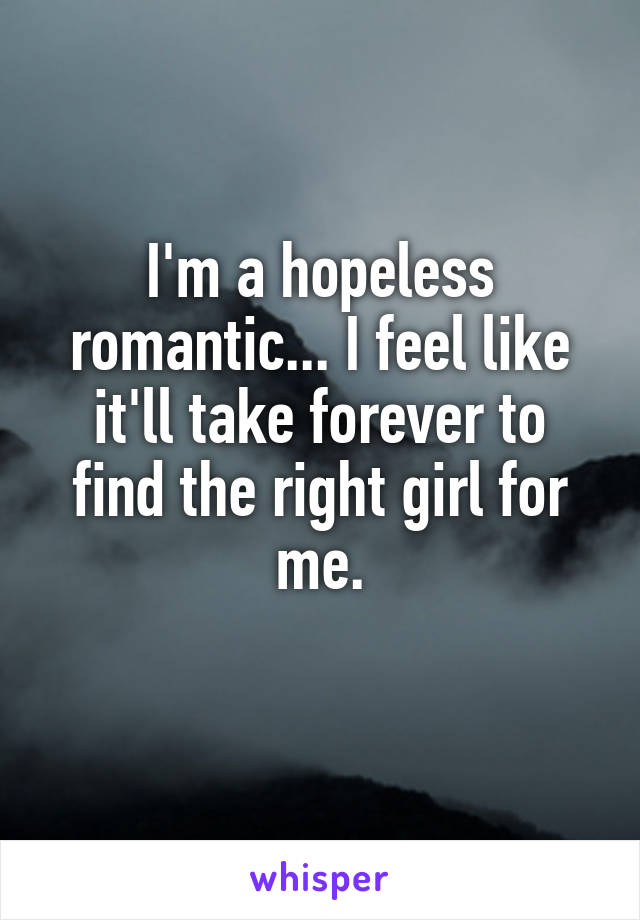 I'm a hopeless romantic... I feel like it'll take forever to find the right girl for me.
