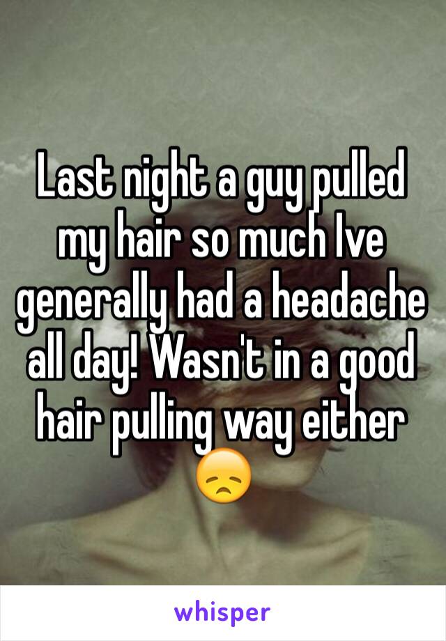 Last night a guy pulled my hair so much Ive generally had a headache all day! Wasn't in a good hair pulling way either 😞