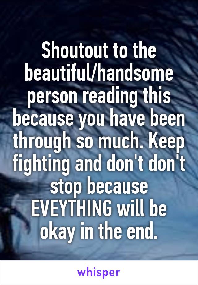 Shoutout to the beautiful/handsome person reading this because you have been through so much. Keep fighting and don't don't stop because EVEYTHING will be okay in the end.