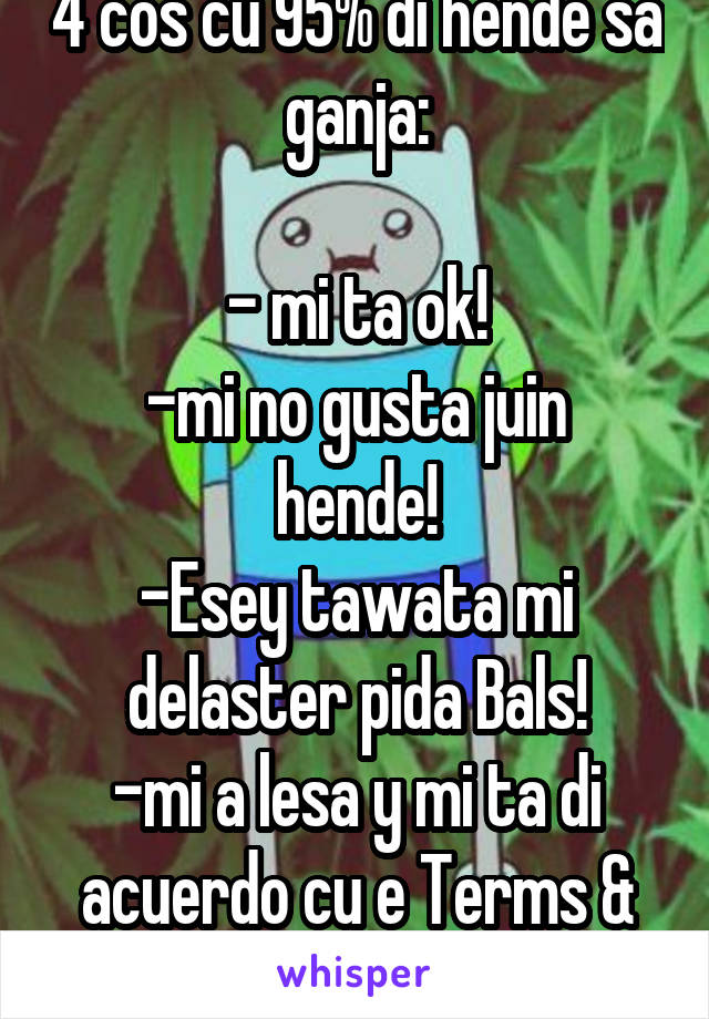 4 cos cu 95% di hende sa ganja:

- mi ta ok!
-mi no gusta juin hende!
-Esey tawata mi delaster pida Bals!
-mi a lesa y mi ta di acuerdo cu e Terms & conditions!