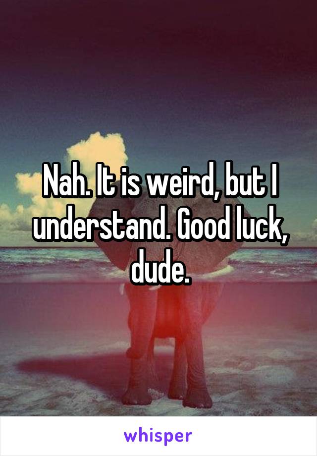 Nah. It is weird, but I understand. Good luck, dude.