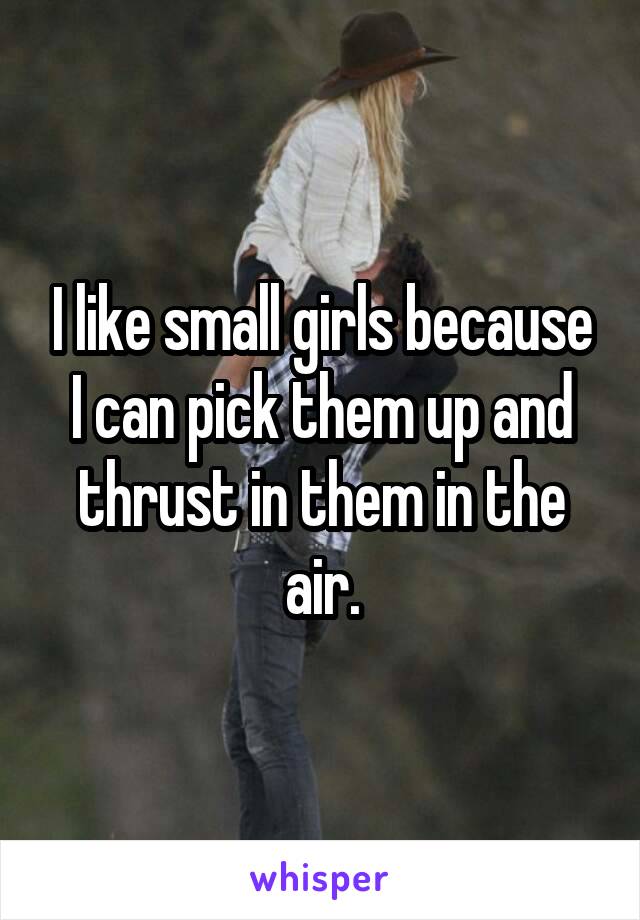 I like small girls because I can pick them up and thrust in them in the air.