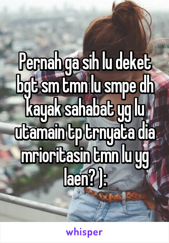 Pernah ga sih lu deket bgt sm tmn lu smpe dh kayak sahabat yg lu utamain tp trnyata dia mrioritasin tmn lu yg laen? ):