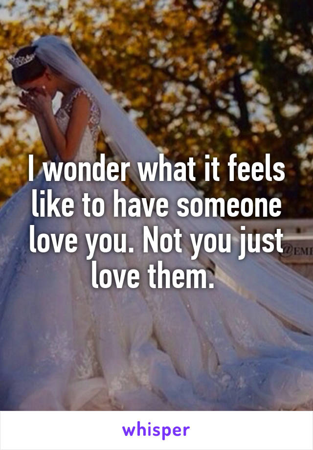 I wonder what it feels like to have someone love you. Not you just love them. 