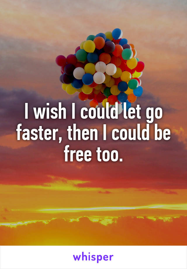 I wish I could let go faster, then I could be free too.